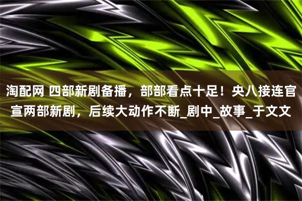 淘配网 四部新剧备播，部部看点十足！央八接连官宣两部新剧，后续大动作不断_剧中_故事_于文文