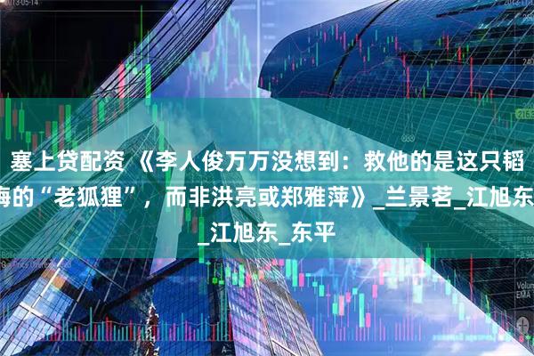 塞上贷配资 《李人俊万万没想到：救他的是这只韬光养晦的“老狐狸”，而非洪亮或郑雅萍》_兰景茗_江旭东_东平
