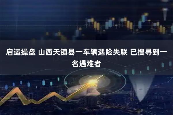 启运操盘 山西天镇县一车辆遇险失联 已搜寻到一名遇难者