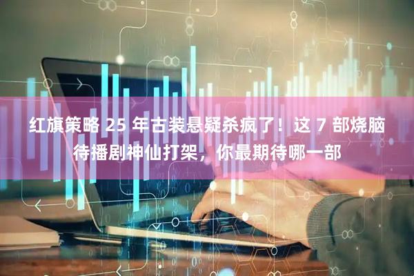 红旗策略 25 年古装悬疑杀疯了！这 7 部烧脑待播剧神仙打架，你最期待哪一部