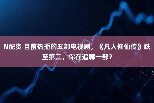 N配资 目前热播的五部电视剧，《凡人修仙传》跌至第二，你在追哪一部？