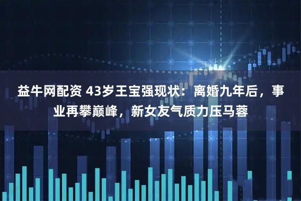 益牛网配资 43岁王宝强现状：离婚九年后，事业再攀巅峰，新女友气质力压马蓉