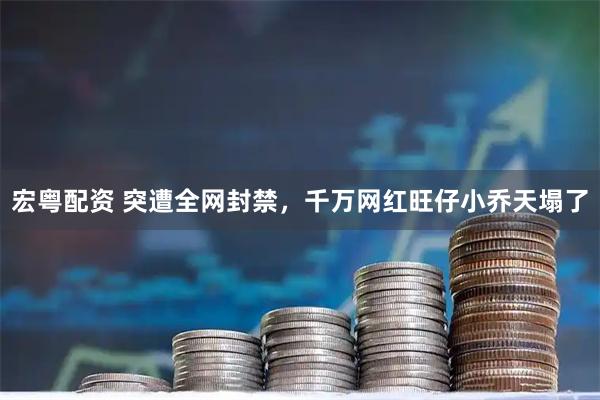 宏粤配资 突遭全网封禁，千万网红旺仔小乔天塌了