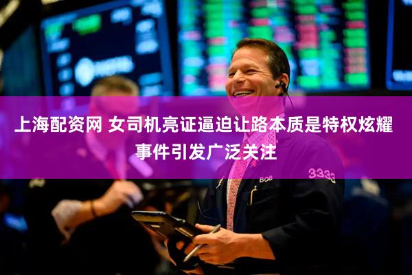上海配资网 女司机亮证逼迫让路本质是特权炫耀 事件引发广泛关注