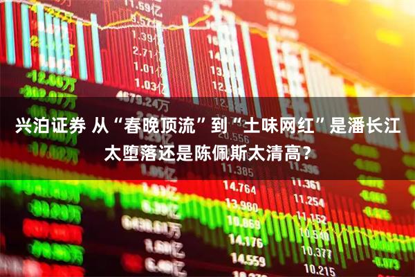 兴泊证券 从“春晚顶流”到“土味网红”是潘长江太堕落还是陈佩斯太清高？