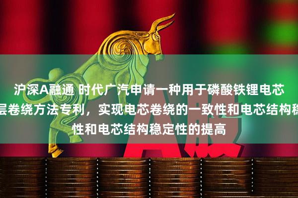 沪深A融通 时代广汽申请一种用于磷酸铁锂电芯的数字化多层卷绕方法专利，实现电芯卷绕的一致性和电芯结构稳定性的提高
