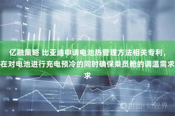 亿融策略 比亚迪申请电池热管理方法相关专利，在对电池进行充电预冷的同时确保乘员舱的调温需求