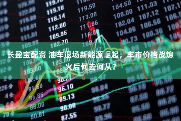 长盈宝配资 油车退场新能源崛起，车市价格战熄火后何去何从？