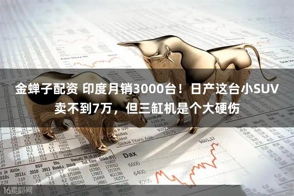 金蝉子配资 印度月销3000台！日产这台小SUV卖不到7万，但三缸机是个大硬伤
