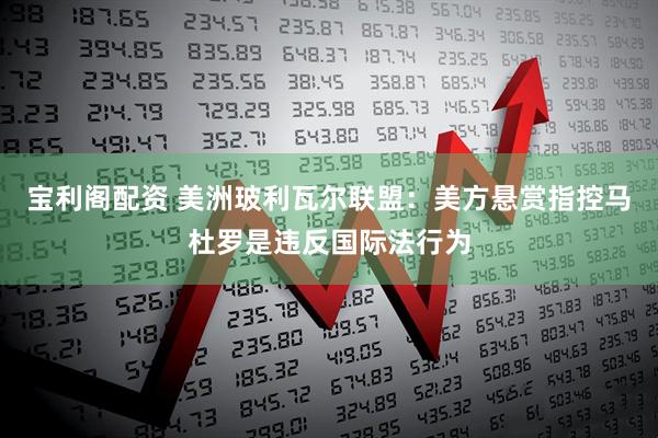 宝利阁配资 美洲玻利瓦尔联盟：美方悬赏指控马杜罗是违反国际法行为