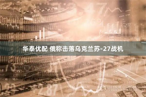 华泰优配 俄称击落乌克兰苏-27战机