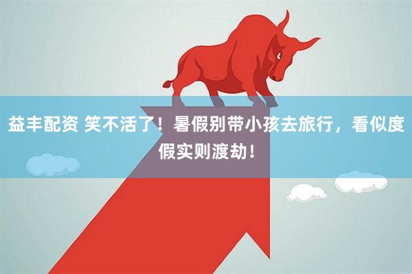 益丰配资 笑不活了！暑假别带小孩去旅行，看似度假实则渡劫！