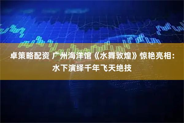 卓策略配资 广州海洋馆《水舞敦煌》惊艳亮相：水下演绎千年飞天绝技