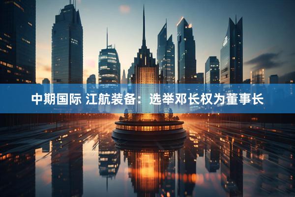 中期国际 江航装备：选举邓长权为董事长