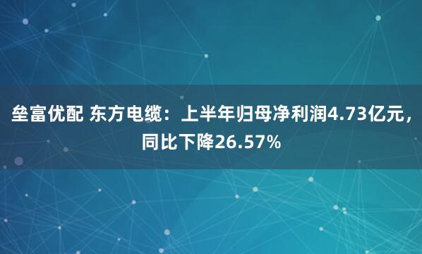 垒富优配 东方电缆：上半年归母净利润4.73亿元，同比下降26.57%
