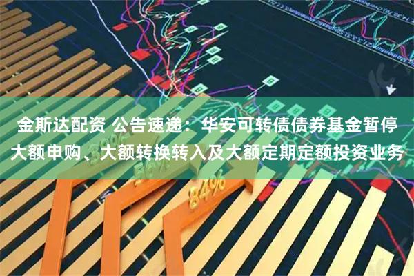 金斯达配资 公告速递：华安可转债债券基金暂停大额申购、大额转换转入及大额定期定额投资业务