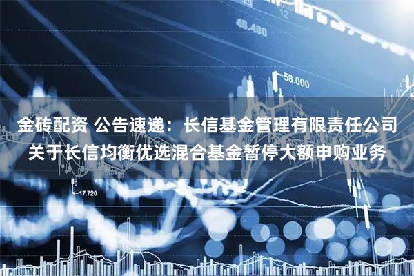 金砖配资 公告速递:长信基金管理有限责任公司关于长信均衡优选混合基金暂停大额申购业务