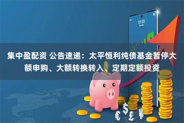 集中盈配资 公告速递：太平恒利纯债基金暂停大额申购、大额转换转入、定期定额投资