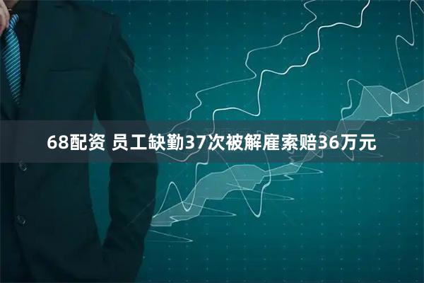68配资 员工缺勤37次被解雇索赔36万元