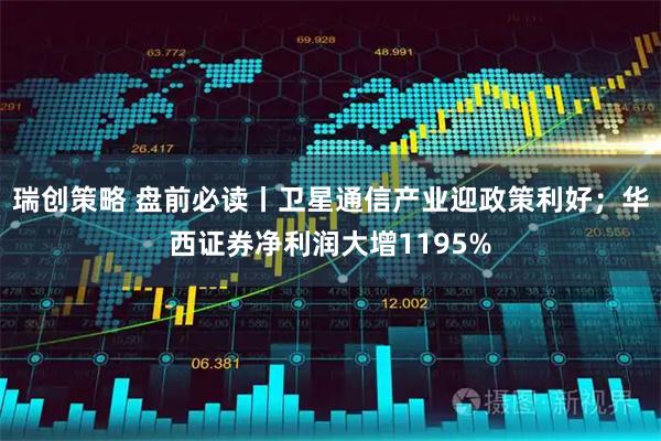 瑞创策略 盘前必读丨卫星通信产业迎政策利好；华西证券净利润大增1195%