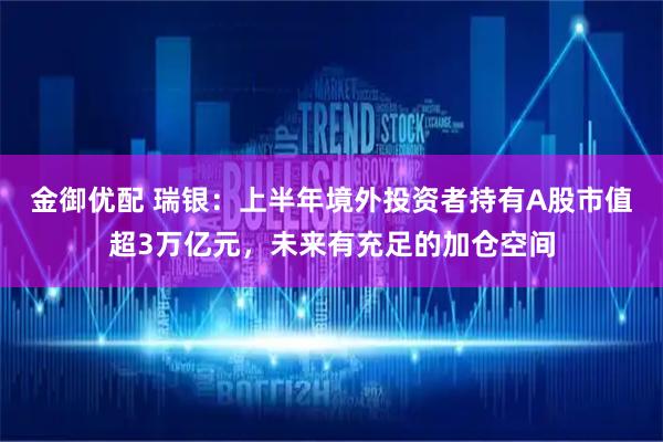 金御优配 瑞银：上半年境外投资者持有A股市值超3万亿元，未来有充足的加仓空间