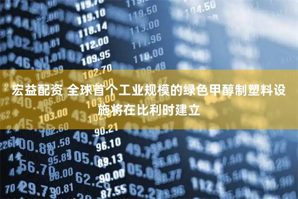 宏益配资 全球首个工业规模的绿色甲醇制塑料设施将在比利时建立