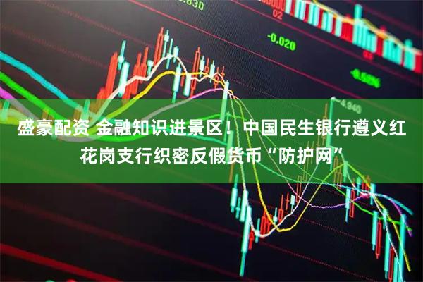 盛豪配资 金融知识进景区！中国民生银行遵义红花岗支行织密反假货币“防护网”