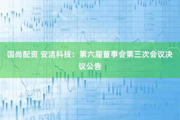 国尚配资 安洁科技：第六届董事会第三次会议决议公告