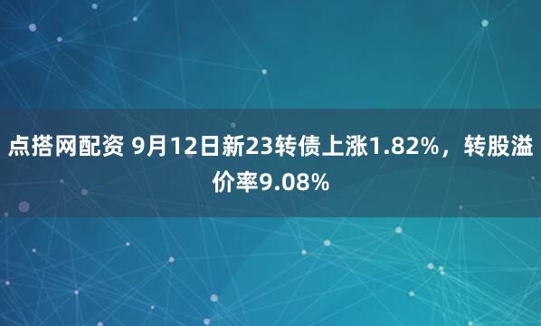 点搭网配资 9月12日新23转债上涨1.82%，转股溢价率9.08%