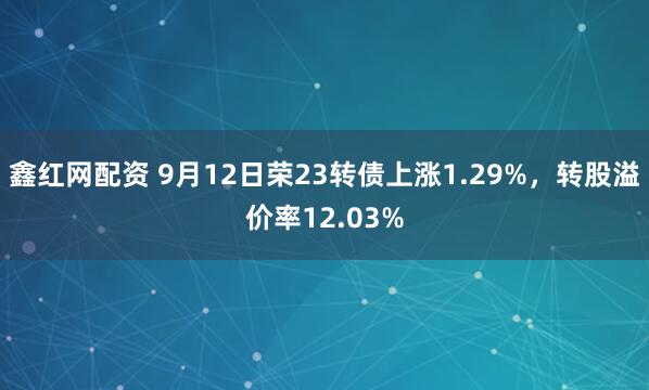 鑫红网配资 9月12日荣23转债上涨1.29%,转股溢价率12.03%