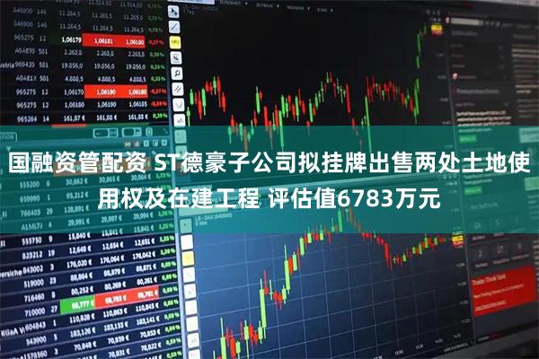 国融资管配资 ST德豪子公司拟挂牌出售两处土地使用权及在建工程 评估值6783万元