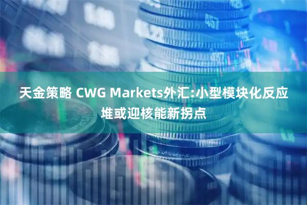 天金策略 CWG Markets外汇:小型模块化反应堆或迎核能新拐点