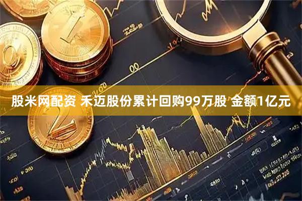 股米网配资 禾迈股份累计回购99万股 金额1亿元