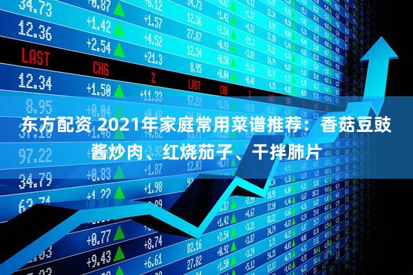 东方配资 2021年家庭常用菜谱推荐：香菇豆豉酱炒肉、红烧茄子、干拌肺片