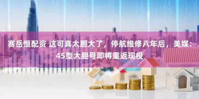 赛岳恒配资 这可真太胆大了，停航维修八年后，美媒：45型大胆号即将重返现役