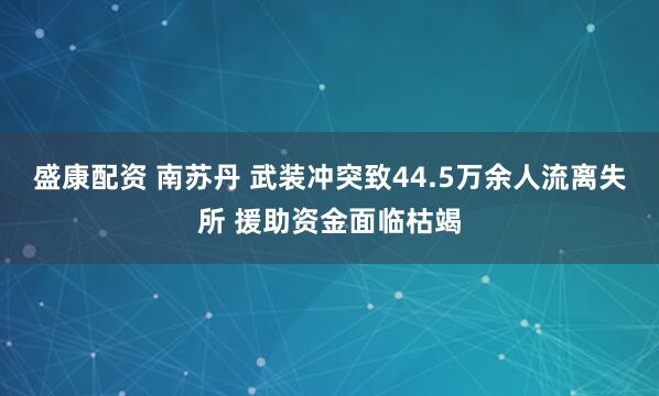 盛康配资 南苏丹 武装冲突致44.5万余人流离失所 援助资金面临枯竭
