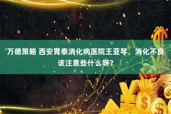 万德策略 西安胃泰消化病医院王亚琴，消化不良该注意些什么呀？