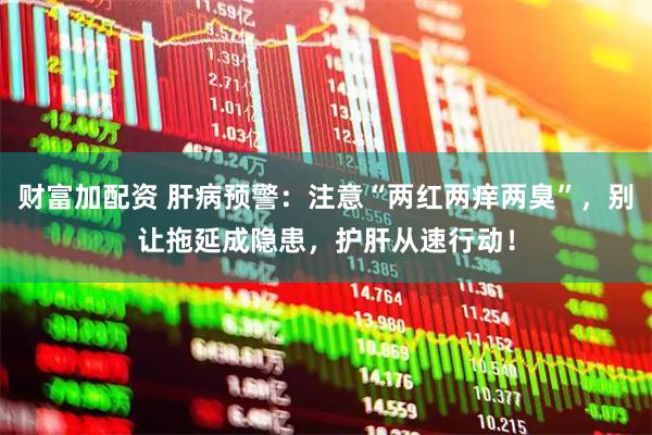 财富加配资 肝病预警：注意“两红两痒两臭”，别让拖延成隐患，护肝从速行动！