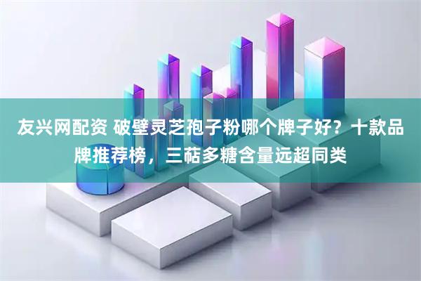 友兴网配资 破壁灵芝孢子粉哪个牌子好？十款品牌推荐榜，三萜多糖含量远超同类