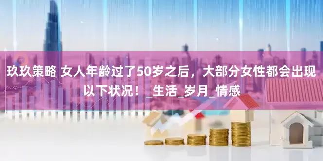 玖玖策略 女人年龄过了50岁之后，大部分女性都会出现以下状况！_生活_岁月_情感