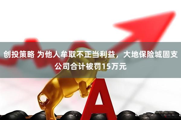 创投策略 为他人牟取不正当利益，大地保险城固支公司合计被罚15万元
