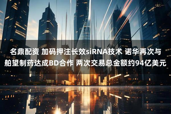 名鼎配资 加码押注长效siRNA技术 诺华再次与舶望制药达成BD合作 两次交易总金额约94亿美元
