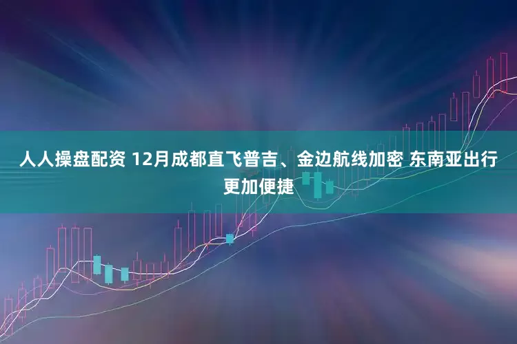人人操盘配资 12月成都直飞普吉、金边航线加密 东南亚出行更加便捷
