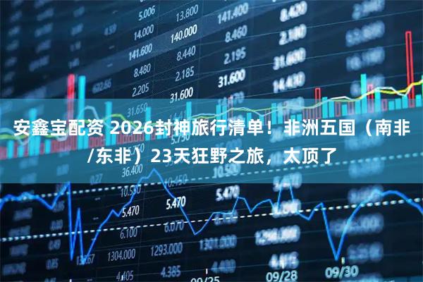 安鑫宝配资 2026封神旅行清单！非洲五国（南非/东非）23天狂野之旅，太顶了