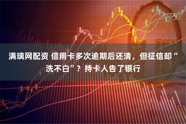 满璃网配资 信用卡多次逾期后还清，但征信却“洗不白”？持卡人告了银行