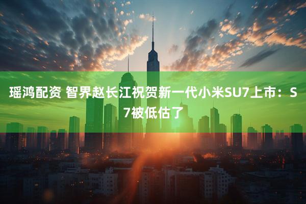 瑶鸿配资 智界赵长江祝贺新一代小米SU7上市：S7被低估了