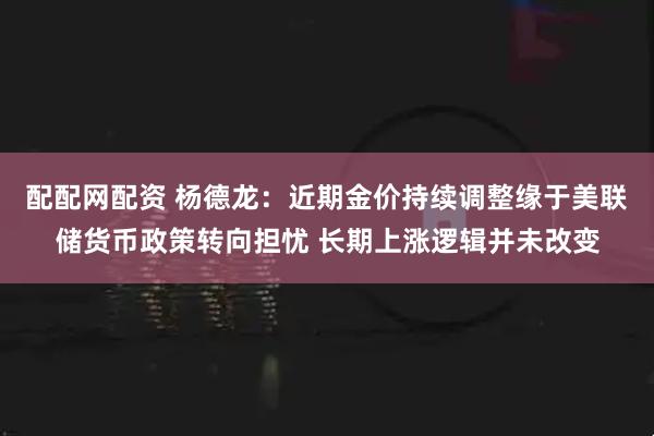 配配网配资 杨德龙：近期金价持续调整缘于美联储货币政策转向担忧 长期上涨逻辑并未改变